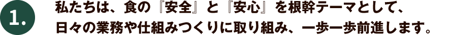 私たちは、食の『安全』と『安心』を根幹テーマとして、日々の業務や仕組みつくりに取り組み、一歩一歩前進します。